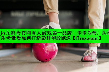 j9九游会官网真人游戏第一品牌:步步为营:从材质考量看如何打造最佳塑胶跑道