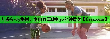 九游会·J9集团:室内有氧健身30分钟欧美