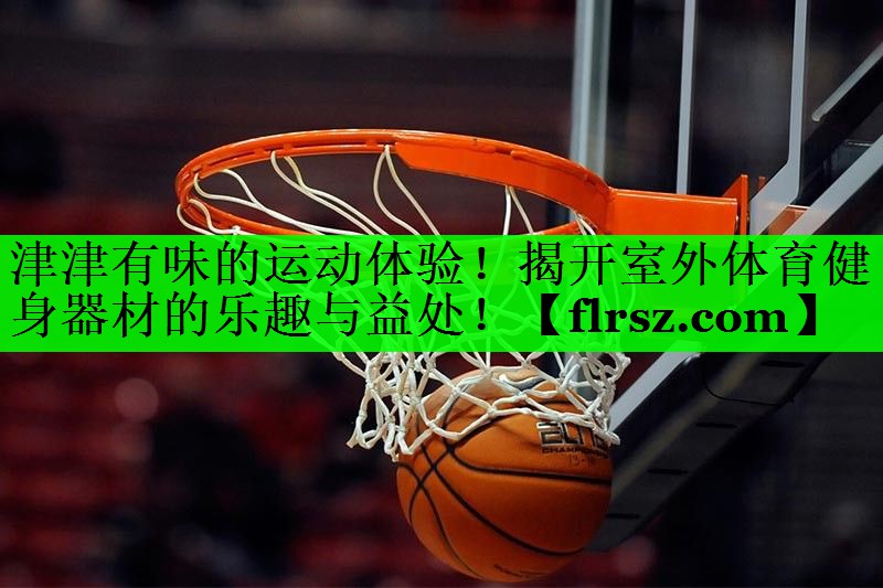 津津有味的运动体验!揭开室外体育健身器材的乐趣与益处!