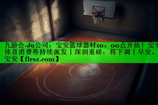 九游会·J9公司:宝安篮球器材10:00点开抢!宝安体育消费券持续派发丨深圳重磅:将下调丨早安,宝安