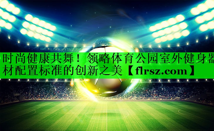 时尚健康共舞!领略体育公园室外健身器材配置标准的创新之美