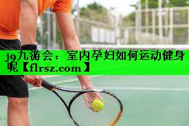 j9九游会:室内孕妇如何运动健身呢