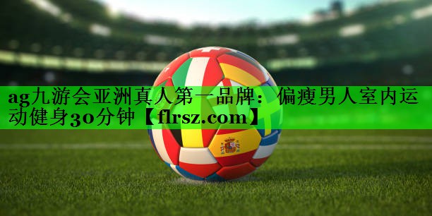 ag九游会亚洲真人第一品牌:偏瘦男人室内运动健身30分钟