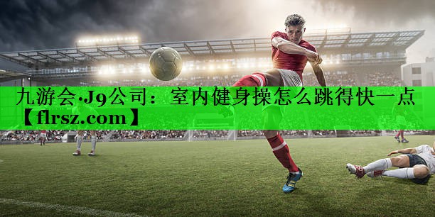 九游会·J9公司:室内健身操怎么跳得快一点