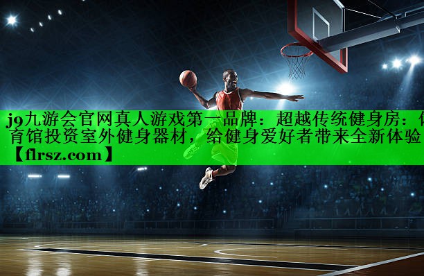 j9九游会官网真人游戏第一品牌:超越传统健身房:体育馆投资室外健身器材,给健身爱好者带来全新体验!