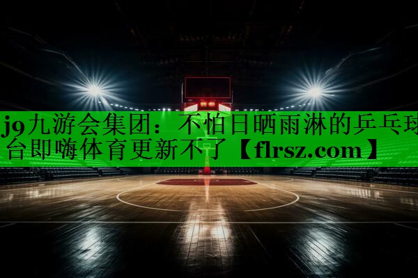 j9九游会集团:不怕日晒雨淋的乒乓球台即嗨体育更新不了