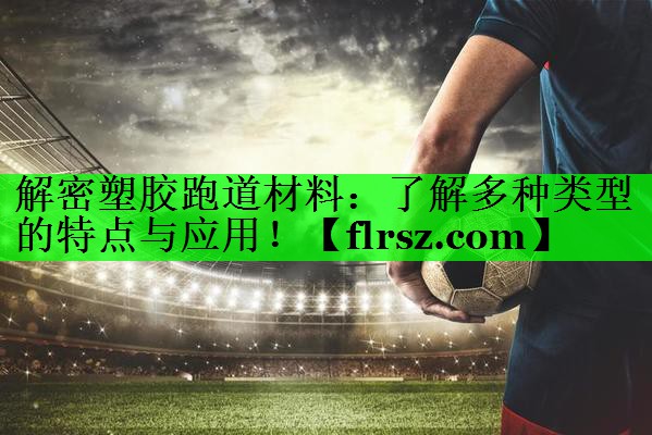 解密塑胶跑道材料:了解多种类型的特点与应用!