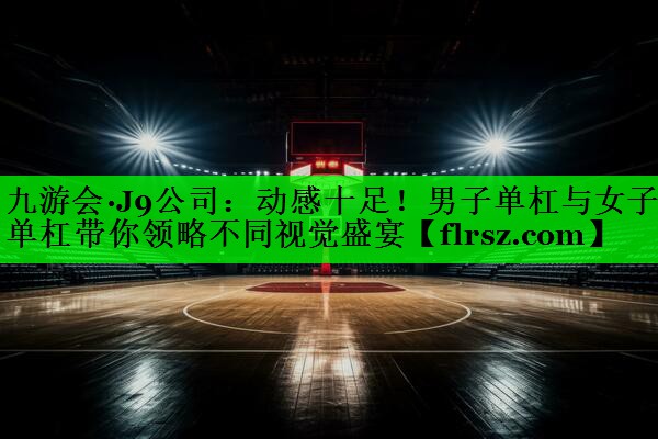 九游会·J9公司:动感十足!男子单杠与女子单杠带你领略不同视觉盛宴