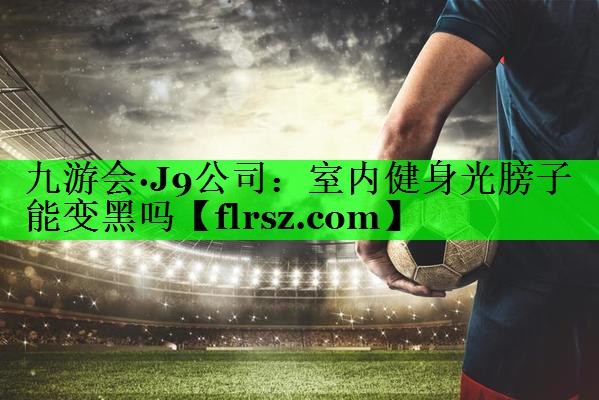 九游会·J9公司:室内健身光膀子能变黑吗