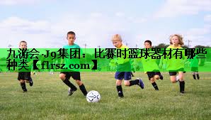 九游会·J9集团:比赛时篮球器材有哪些种类