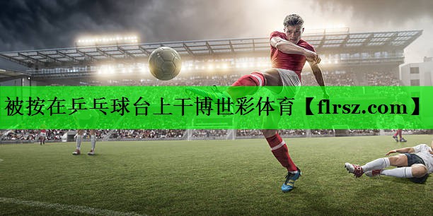 被按在乒乓球台上干博世彩体育