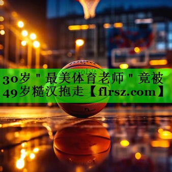30岁"最美体育老师"竟被49岁糙汉抱走