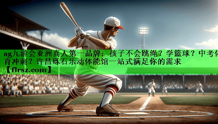ag九游会亚洲真人第一品牌:孩子不会跳绳?学篮球?中考体育冲刺?许昌砾石乐动体能馆一站式满足你的需求