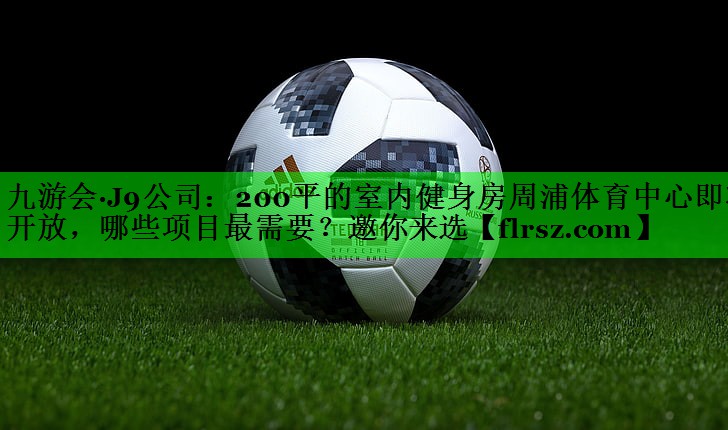 九游会·J9公司:200平的室内健身房周浦体育中心即将开放,哪些项目最需要?邀你来选