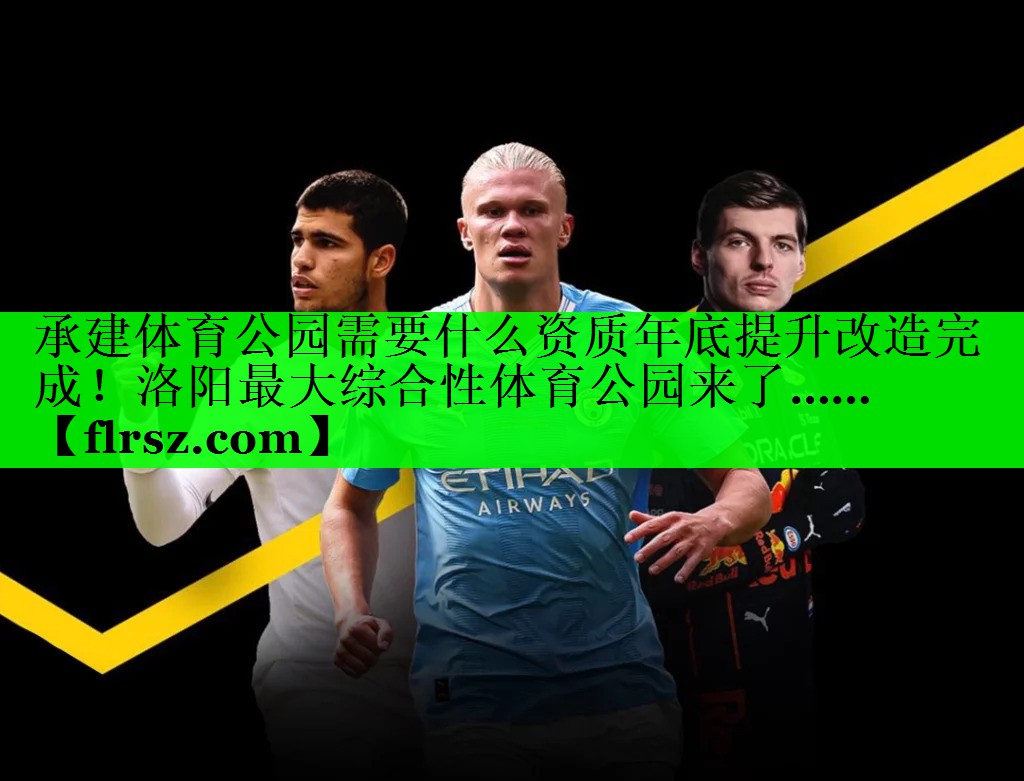承建体育公园需要什么资质年底提升改造完成!洛阳最大综合性体育公园来了……