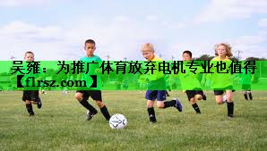 吴雍:为推广体育放弃电机专业也值得