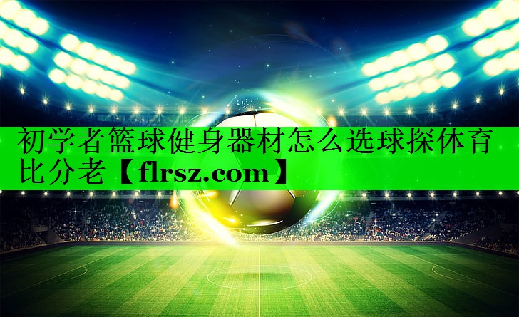 初学者篮球健身器材怎么选球探体育比分老