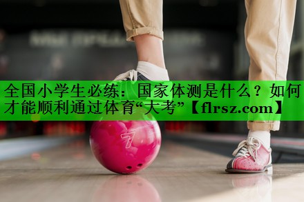 全国小学生必练:国家体测是什么?如何才能顺利通过体育“大考”