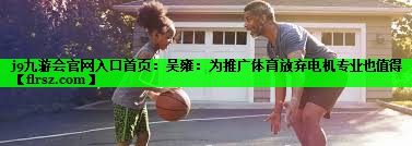 j9九游会官网入口首页：吴雍：为推广体育放弃电机专业也值得