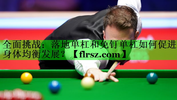 <strong>全面挑战：落地单杠和免钉单杠如何促进身体均衡发展？</strong>