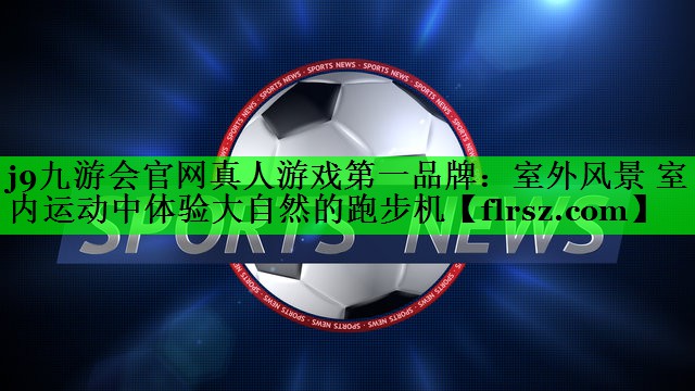 <strong>j9九游会官网真人游戏第一品牌：室外风景 室内运动中体验大自然的跑步机</strong>