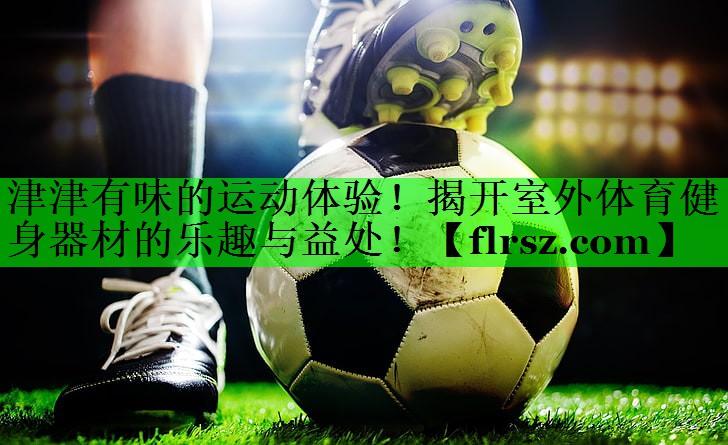 津津有味的运动体验！揭开室外体育健身器材的乐趣与益处！
