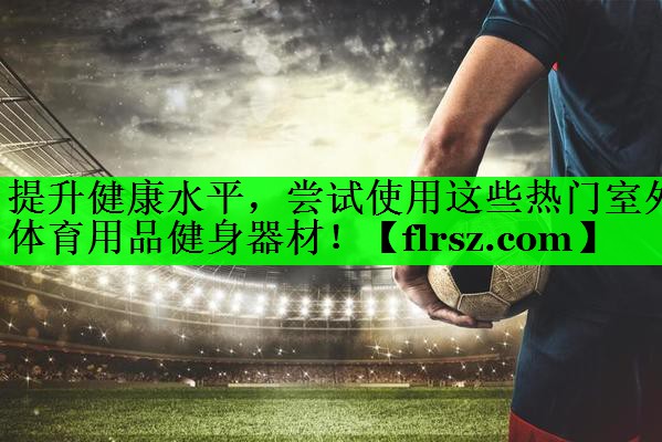 提升健康水平，尝试使用这些热门室外体育用品健身器材！