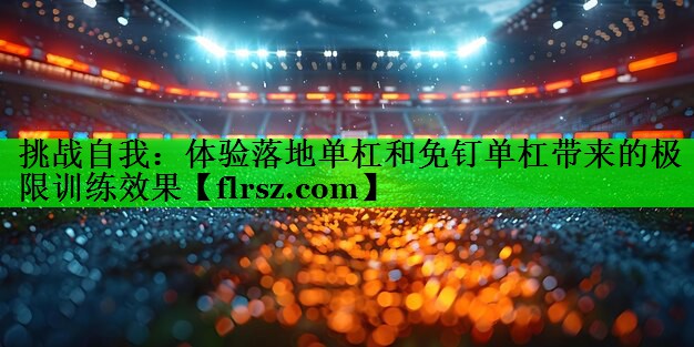 挑战自我：体验落地单杠和免钉单杠带来的极限训练效果