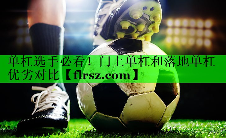 单杠选手必看！门上单杠和落地单杠优劣对比