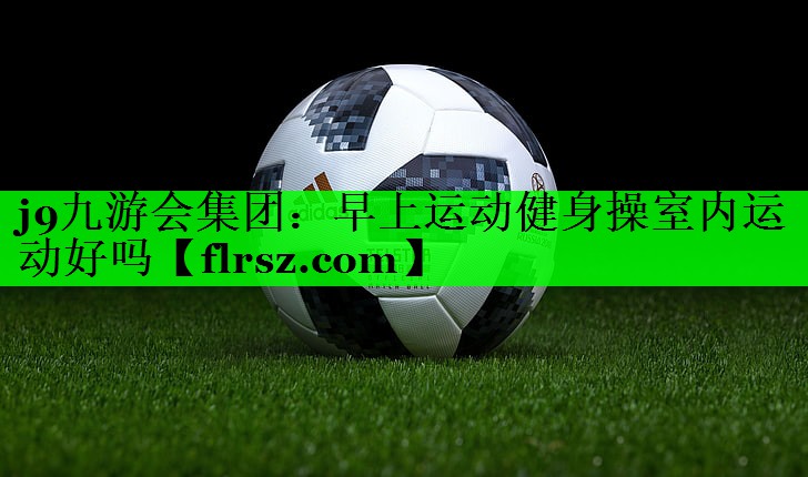 j9九游会集团:早上运动健身操室内运动好吗