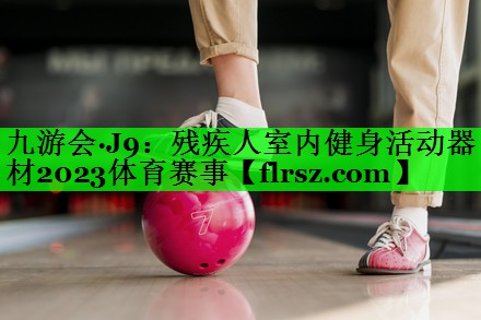 九游会·J9:残疾人室内健身活动器材2023体育赛事