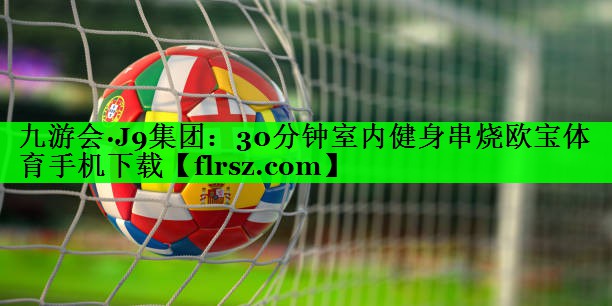 九游会·J9集团:30分钟室内健身串烧欧宝体育手机下载