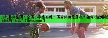 j9九游会集团:全国小学生必练:国家体测是什么?如何才能顺利通过体育“大考”