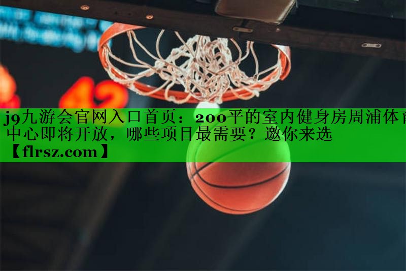j9九游会官网入口首页:200平的室内健身房周浦体育中心即将开放,哪些项目最需要?邀你来选