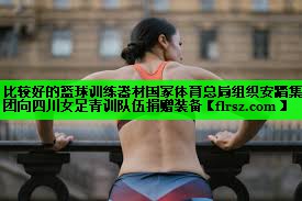 比较好的篮球训练器材国家体育总局组织安踏集团向四川女足青训队伍捐赠装备