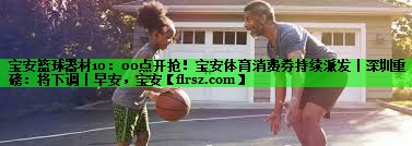 宝安篮球器材10:00点开抢!宝安体育消费券持续派发丨深圳重磅:将下调丨早安,宝安