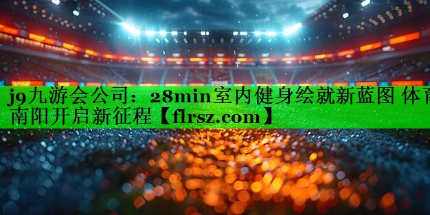 j9九游会公司:28min室内健身绘就新蓝图 体育南阳开启新征程
