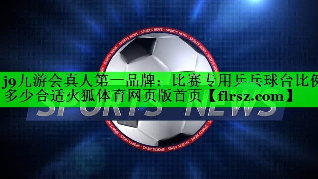 j9九游会真人第一品牌:比赛专用乒乓球台比例多少合适火狐体育网页版首页