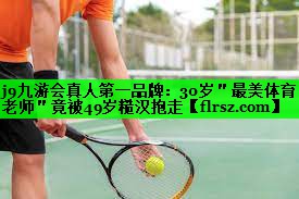 j9九游会真人第一品牌:30岁"最美体育老师"竟被49岁糙汉抱走