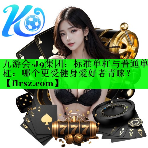 九游会·J9集团：标准单杠与普通单杠：哪个更受健身爱好者青睐？