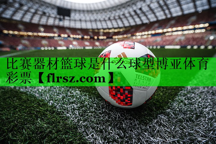 比赛器材篮球是什么球型博亚体育彩票