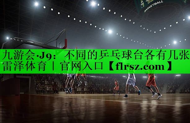 九游会·J9:不同的乒乓球台各有几张雷泽体育|官网入口