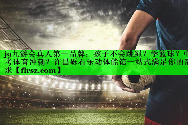 j9九游会真人第一品牌:孩子不会跳绳?学篮球?中考体育冲刺?许昌砾石乐动体能馆一站式满足你的需求