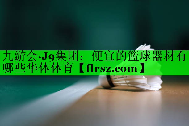 九游会·J9集团:便宜的篮球器材有哪些华体体育