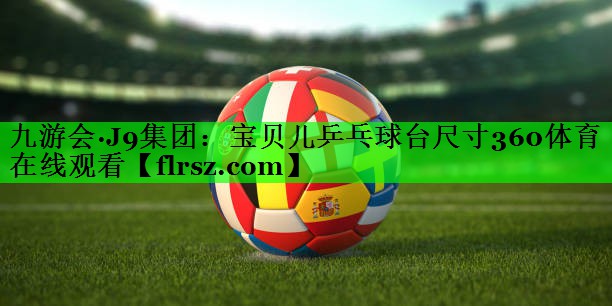 九游会·J9集团:宝贝儿乒乓球台尺寸360体育在线观看