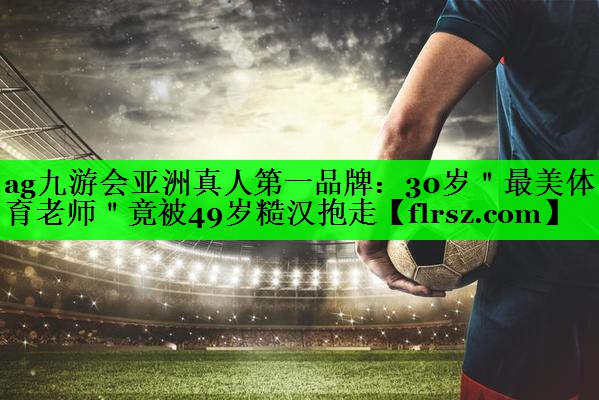 ag九游会亚洲真人第一品牌:30岁"最美体育老师"竟被49岁糙汉抱走