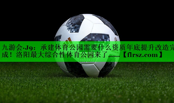 九游会·J9:承建体育公园需要什么资质年底提升改造完成!洛阳最大综合性体育公园来了……