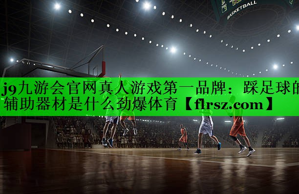j9九游会官网真人游戏第一品牌:踩足球的辅助器材是什么劲爆体育