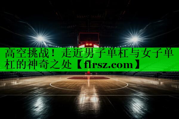 高空挑战！走近男子单杠与女子单杠的神奇之处