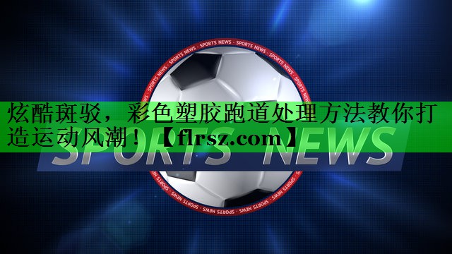 炫酷斑驳，彩色塑胶跑道处理方法教你打造运动风潮！